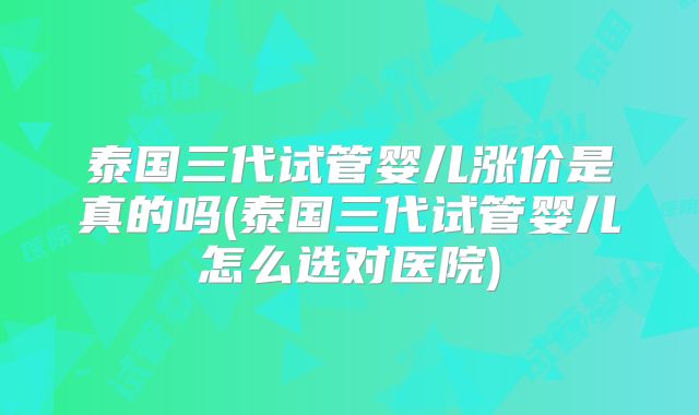 泰国三代试管婴儿涨价是真的吗(泰国三代试管婴儿怎么选对医院)