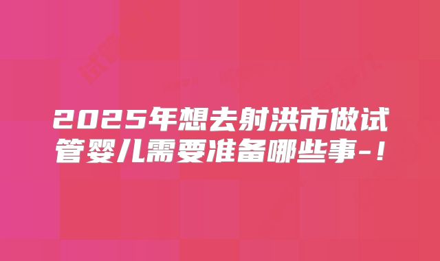 2025年想去射洪市做试管婴儿需要准备哪些事-!