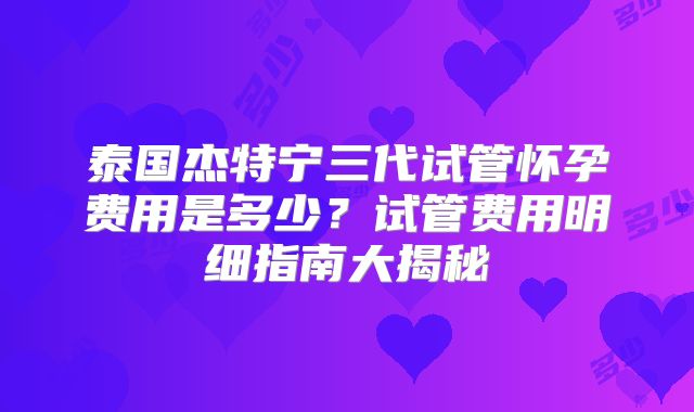泰国杰特宁三代试管怀孕费用是多少？试管费用明细指南大揭秘