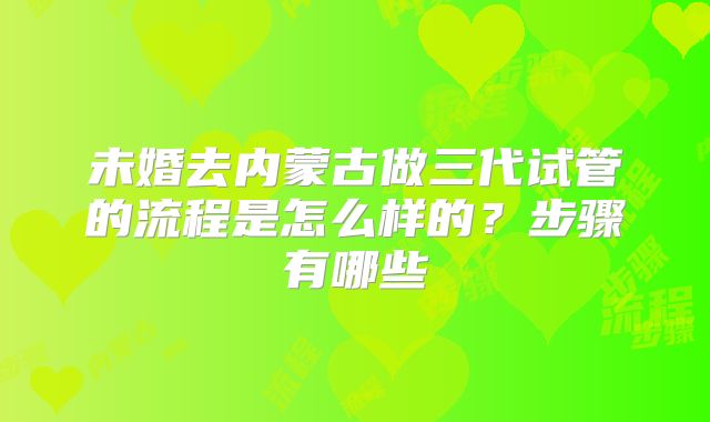 未婚去内蒙古做三代试管的流程是怎么样的？步骤有哪些