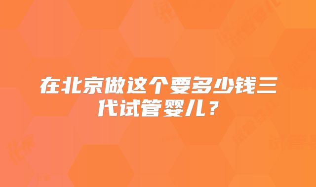 在北京做这个要多少钱三代试管婴儿？