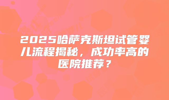 2025哈萨克斯坦试管婴儿流程揭秘，成功率高的医院推荐？
