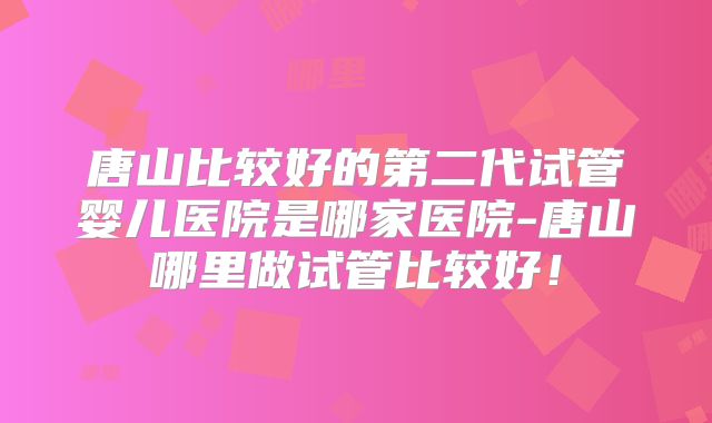 唐山比较好的第二代试管婴儿医院是哪家医院-唐山哪里做试管比较好！