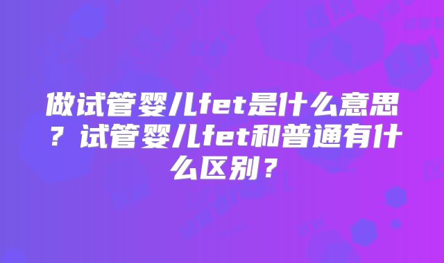 做试管婴儿fet是什么意思？试管婴儿fet和普通有什么区别？