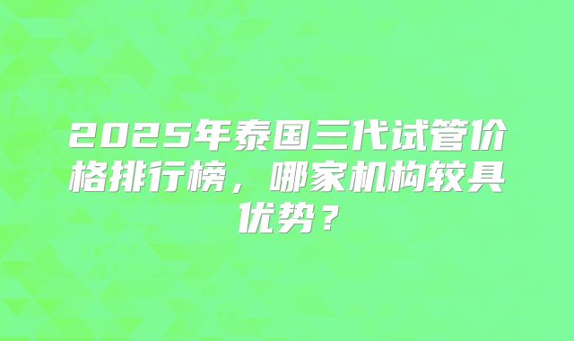 2025年泰国三代试管价格排行榜,哪家机构较具优势?