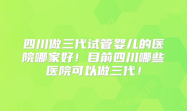 四川做三代试管婴儿的医院哪家好！目前四川哪些医院可以做三代！