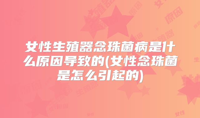 女性生殖器念珠菌病是什么原因导致的(女性念珠菌是怎么引起的)