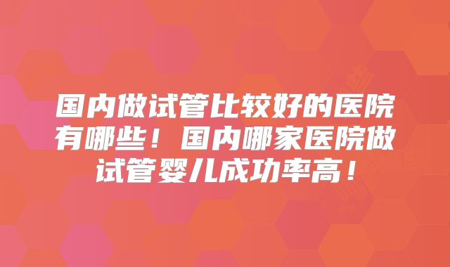 国内做试管比较好的医院有哪些！国内哪家医院做试管婴儿成功率高！