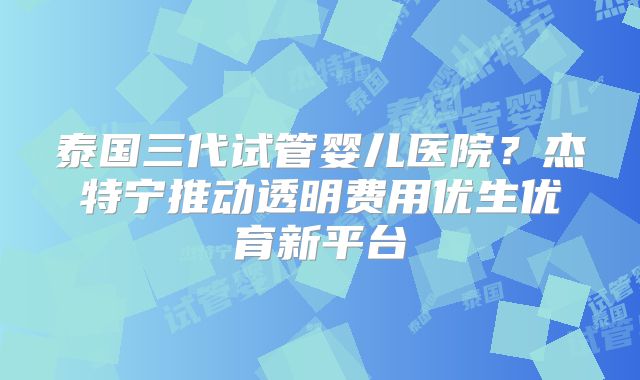 泰国三代试管婴儿医院?杰特宁推动透明费用优生优育新平台