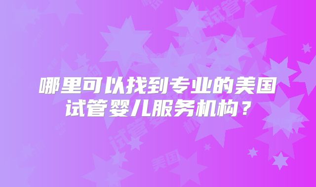 哪里可以找到专业的美国试管婴儿服务机构？