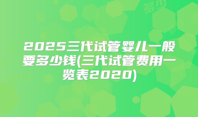 2025三代试管婴儿一般要多少钱(三代试管费用一览表2020)