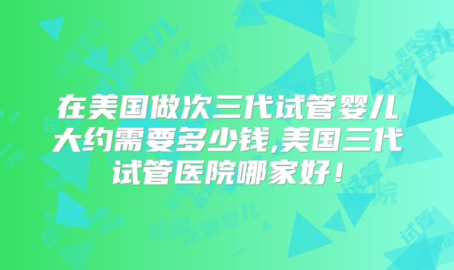 在美国做次三代试管婴儿大约需要多少钱,美国三代试管医院哪家好!