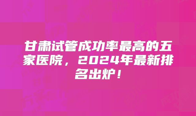 甘肃试管成功率最高的五家医院，2024年最新排名出炉！