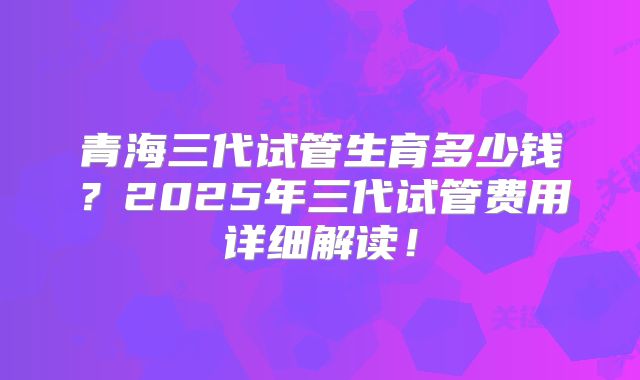 青海三代试管生育多少钱？2025年三代试管费用详细解读！