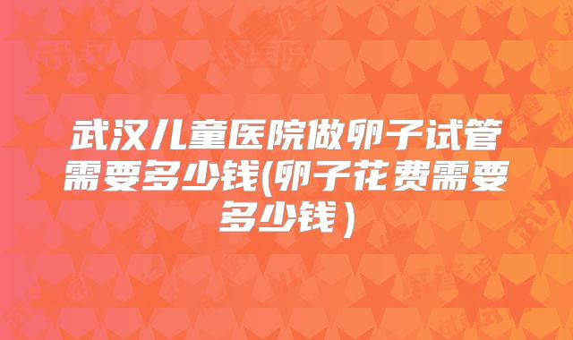武汉儿童医院做卵子试管需要多少钱(卵子花费需要多少钱)