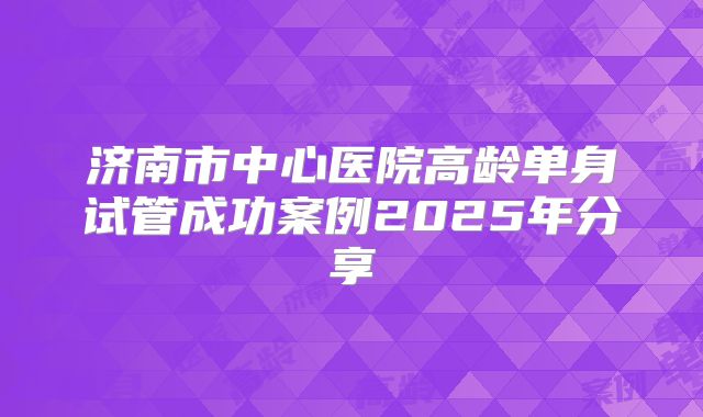 济南市中心医院高龄单身试管成功案例2025年分享
