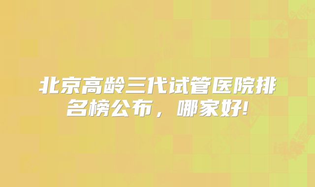 北京高龄三代试管医院排名榜公布,哪家好!