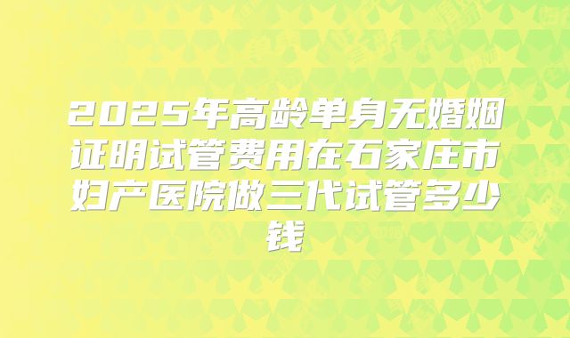 2025年高龄单身无婚姻证明试管费用在石家庄市妇产医院做三代试管多少钱