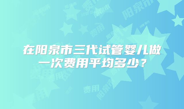 在阳泉市三代试管婴儿做一次费用平均多少？