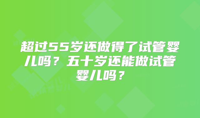 超过55岁还做得了试管婴儿吗？五十岁还能做试管婴儿吗？