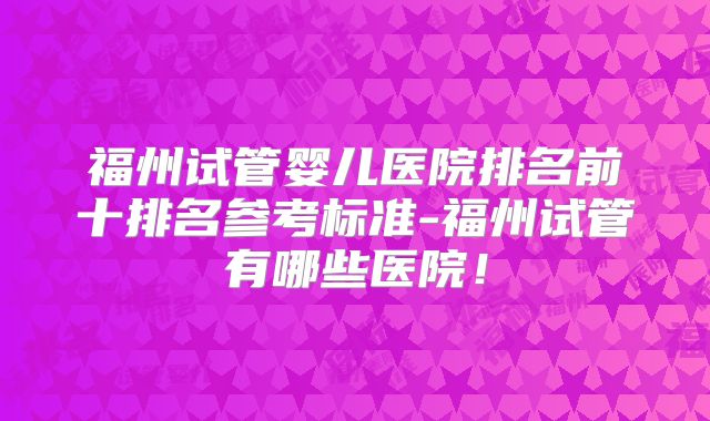 福州试管婴儿医院排名前十排名参考标准-福州试管有哪些医院！