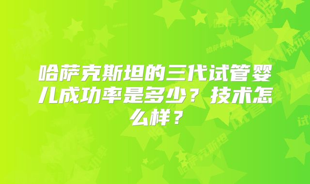 哈萨克斯坦的三代试管婴儿成功率是多少？技术怎么样？