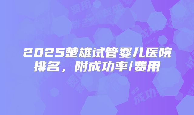 2025楚雄试管婴儿医院排名，附成功率/费用