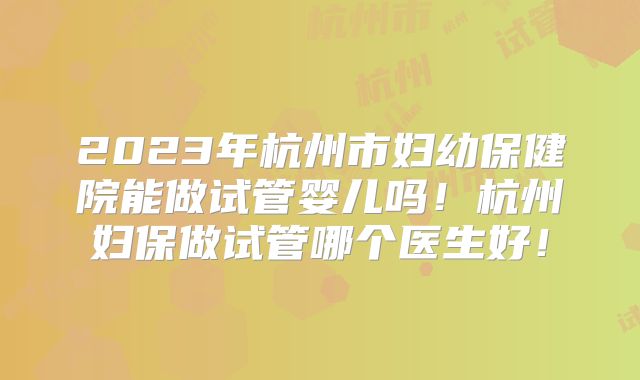2023年杭州市妇幼保健院能做试管婴儿吗！杭州妇保做试管哪个医生好！