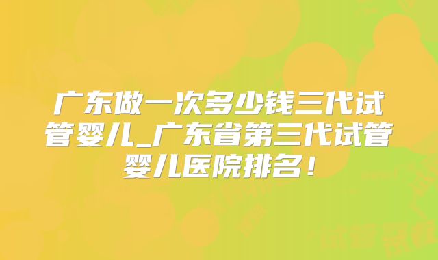 广东做一次多少钱三代试管婴儿_广东省第三代试管婴儿医院排名！