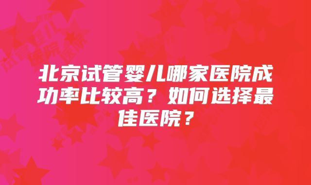 北京试管婴儿哪家医院成功率比较高？如何选择最佳医院？