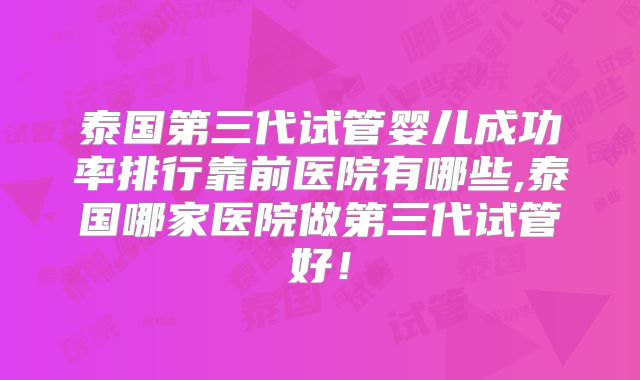 泰国第三代试管婴儿成功率排行靠前医院有哪些,泰国哪家医院做第三代试管好！