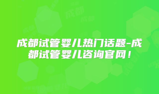 成都试管婴儿热门话题-成都试管婴儿咨询官网！