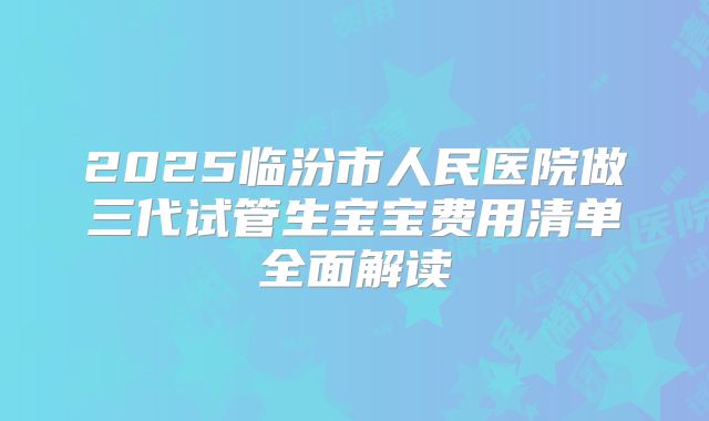 2025临汾市人民医院做三代试管生宝宝费用清单全面解读