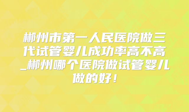 郴州市第一人民医院做三代试管婴儿成功率高不高_郴州哪个医院做试管婴儿做的好！