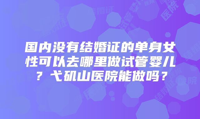 国内没有结婚证的单身女性可以去哪里做试管婴儿？弋矶山医院能做吗？