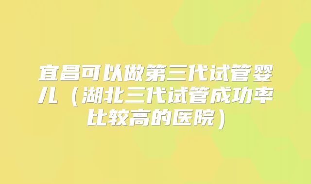 宜昌可以做第三代试管婴儿（湖北三代试管成功率比较高的医院）