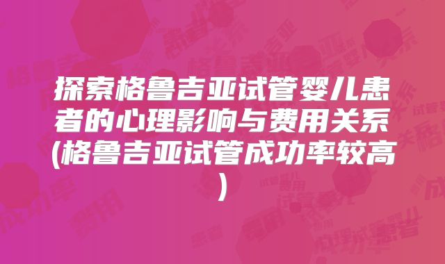 探索格鲁吉亚试管婴儿患者的心理影响与费用关系(格鲁吉亚试管成功率较高)