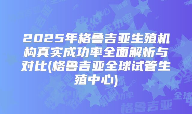 2025年格鲁吉亚生殖机构真实成功率全面解析与对比(格鲁吉亚全球试管生殖中心)