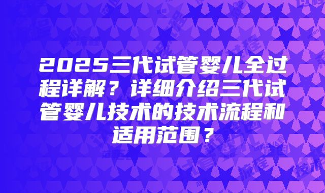 2025三代试管婴儿全过程详解？详细介绍三代试管婴儿技术的技术流程和适用范围？