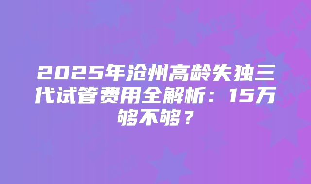 2025年沧州高龄失独三代试管费用全解析：15万够不够？