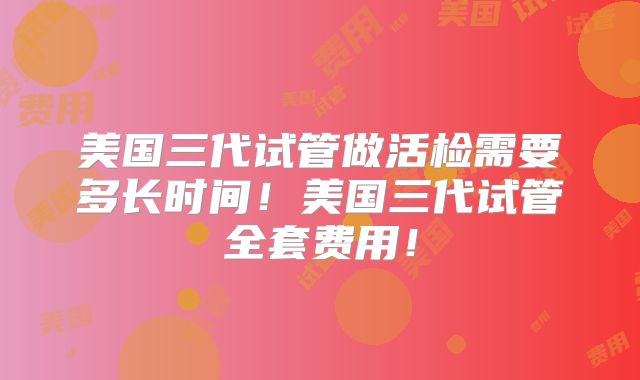 美国三代试管做活检需要多长时间！美国三代试管全套费用！