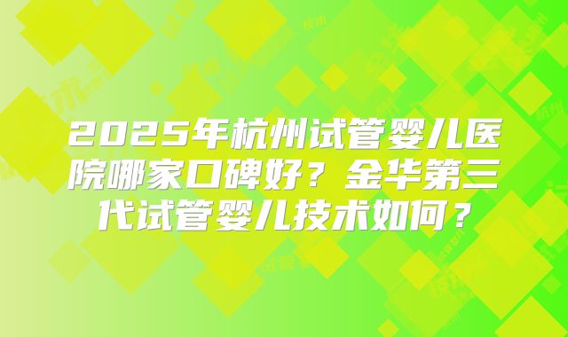 2025年杭州试管婴儿医院哪家口碑好？金华第三代试管婴儿技术如何？