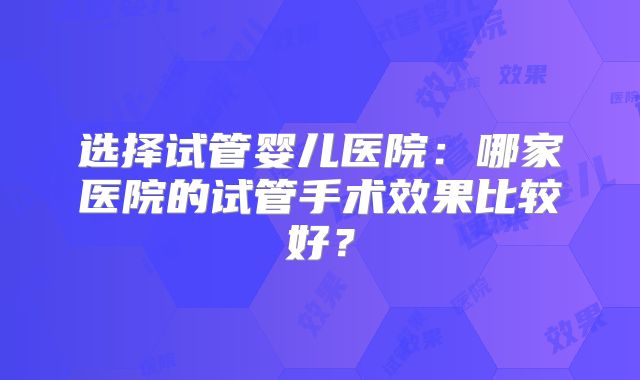 选择试管婴儿医院：哪家医院的试管手术效果比较好？