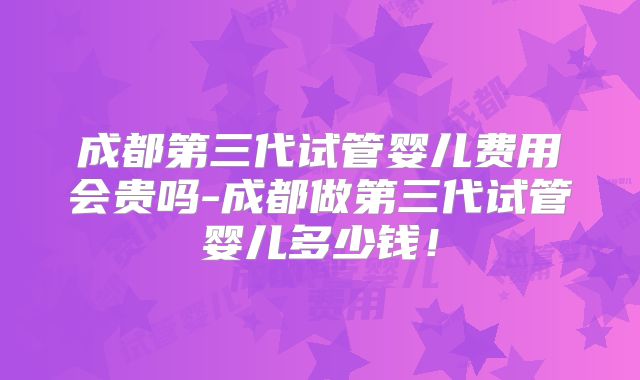 成都第三代试管婴儿费用会贵吗-成都做第三代试管婴儿多少钱！
