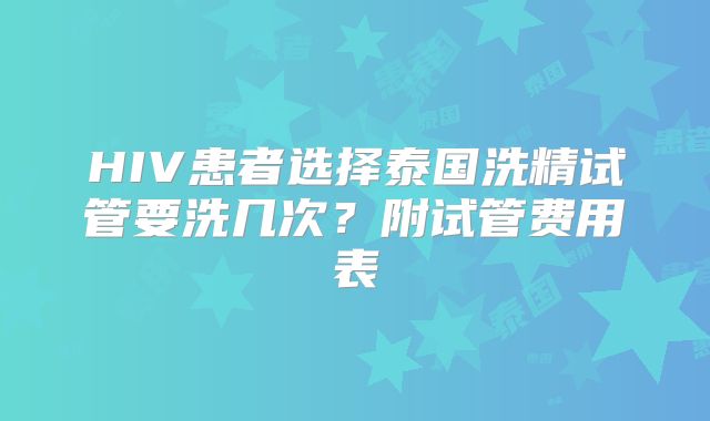 HIV患者选择泰国洗精试管要洗几次？附试管费用表