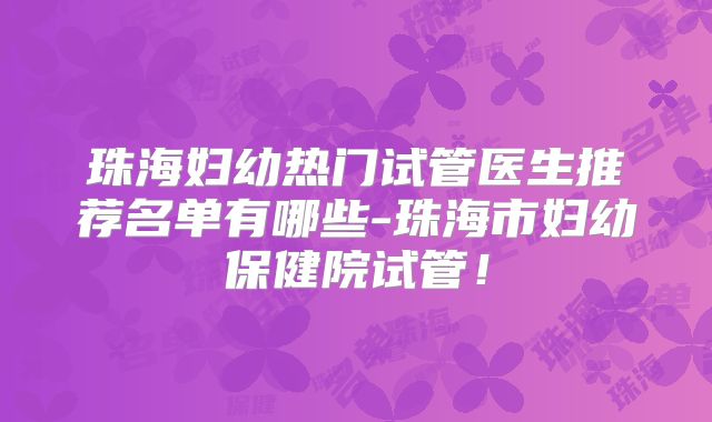 珠海妇幼热门试管医生推荐名单有哪些-珠海市妇幼保健院试管！