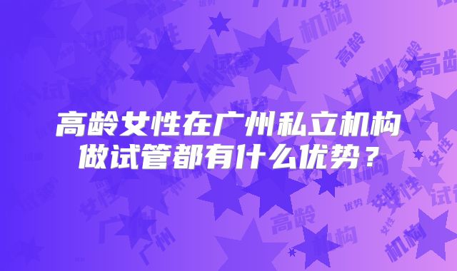 高龄女性在广州私立机构做试管都有什么优势？