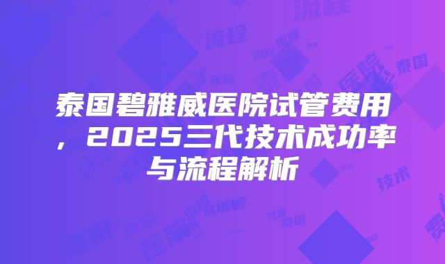 泰国碧雅威医院试管费用，2025三代技术成功率与流程解析
