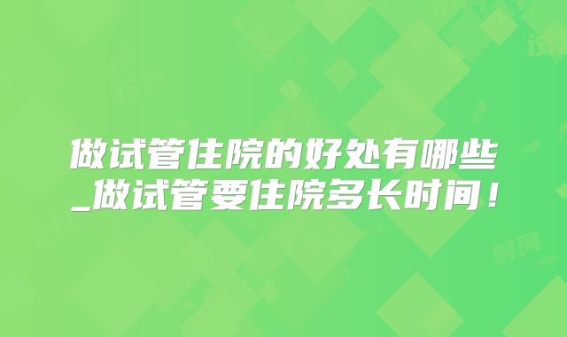 做试管住院的好处有哪些_做试管要住院多长时间！