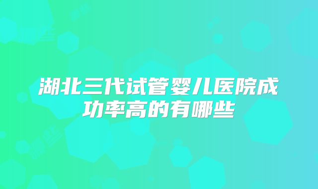 湖北三代试管婴儿医院成功率高的有哪些